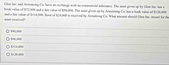 Glen Inc. and Armstrong Co, have an exchange with no commercial substance. The asset given up by Glen Ine. has a
book value of $72,000 and a fair value of $90,000. The asset given up by Armstrong Co. has a book value of $120,000
and a fair value of $114,000. Boot of $24,000 is received by Armstrong Co. What amount should Glen Inc. record for the
asset received?
$90,000
$96,000
$114,000
$120,000