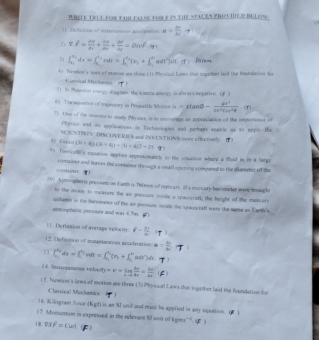 WRITE TRUE FOR T OR FALSE FOR F IN THE SPACES PROVIDED BELOW.
1) Definition of instantaneous accleration: a= △ v/△ t 
2) V.overline F= partial M/partial x + partial N/partial y + partial P/partial z =Divoverline F:=Div
31 ∈t _x_1^x_2dx=∈t _t_1^t_2vdt=∈t _t_1^t_2(v_1+∈t _t_1^t_2adt')dt. ()
4) Newton's laws of motion are three (3) Physical Laws that together laid the foundation for
Classical Mechanics ( )
5) 2n Potential energy diagram, the kinetic energy is always negative. (f )
6) The equation of trajectory in Projectile Motion is=xtan θ - gx^2/2U^2cos^2θ  · (r)
7) One of the reasons to study Physics, is to encourage an appreciation of the importance of
Physics and its applications in Technologies and perhaps enable us to apply the
SCIENTISTS' DISCOVERIES and INVENTIONS more effectively. (1)
δ) Given (3i-4j)(3i+4j)-(3i+4j2-25 T
9) Torricelli's equation applies approximately to the situation where a fluid is in a large
container and leaves the container through a small opening compared to the diameter of the
costainer
10) Atmospheric pressure on Earth is 760mm of mercury. If a mercury barometer were brought
to the moon to measure the air pressure inside a spaceeraft, the height of the mercury
column in the barometer of the air pressure inside the spacecraft were the same as Earth's
atmospheric pressure and was 4.7m. ()
11. Definition of average velocity: V- △ r/△ t 
12. Definition of instantaneous acceleration: a= △ r/△ e  )
13. ∈t _x_1^x_2dx=∈t _t_1^x_2 dt=∈t _t_1^t_2(v_1+∈t _t_2^t'adt')dt. )
14. Instantaneous velocity =v=limlimits _tto 0 dy/△ x = △ y/△ x 
15. Newton's laws of motion are three (3) Physical Laws that together laid the foundation for
Classical Mechanies.
16. Kilogram force (Kgf) is an SI unit and must be applied in any equation. ( )
17. Momentum is expressed in the relevant SI unit of kgms ².( C )
18. VXoverline F=Curl. (F)