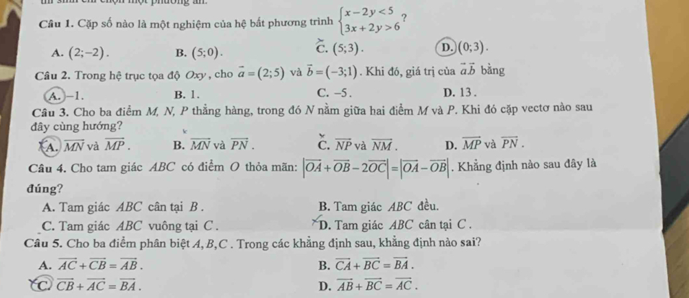 Cặp số nào là một nghiệm của hệ bất phương trình beginarrayl x-2y<5 3x+2y>6endarray. ?
A. (2;-2). B. (5;0).
C. (5;3). D. (0;3). 
Câu 2. Trong hệ trục tọa độ Oxy , cho vector a=(2;5) và vector b=(-3;1). Khi đó, giá trị của vector avector b bằng
A. -1. B. 1. C. -5. D. 13.
Câu 3. Cho ba điểm M, N, P thẳng hàng, trong đó N nằm giữa hai điểm M và P. Khi đó cặp vectơ nào sau
đây cùng hướng? k
A. overline MN và overline MP. B. vector MN và vector PN. C. vector NP và overline NM. D. overline MP và overline PN. 
Câu 4. Cho tam giác ABC có điểm O thỏa mãn: |vector OA+vector OB-2vector OC|=|vector OA-vector OB|. Khẳng định nào sau đây là
đúng?
A. Tam giác ABC cân tại B . B. Tam giác ABC đều.
C. Tam giác ABC vuông tại C . D. Tam giác ABC cân tại C.
Câu 5. Cho ba điểm phân biệt A, B,C . Trong các khẳng định sau, khẳng định nào sai?
A. vector AC+vector CB=vector AB. B. vector CA+vector BC=vector BA.
C vector CB+vector AC=vector BA.
D. vector AB+vector BC=vector AC.