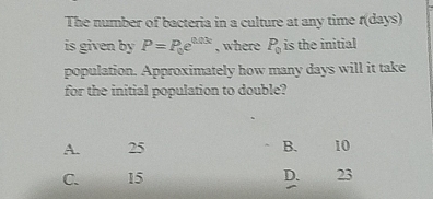 The number of bacteria in a culture at any time ndays
is given by P=P_0e^(0.03t) , where P_0 is the initial
population. Approximately how many days will it take
for the initial population to double?
A. 25 B. 10
C. 15 D. 23