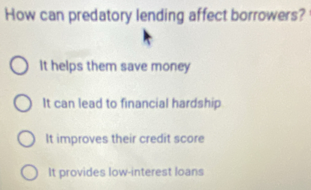 How can predatory lending affect borrowers?
It helps them save money
It can lead to financial hardship
It improves their credit score
It provides low-interest loans