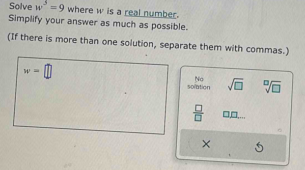 Solve w^3=9 where w is a real number.
Simplify your answer as much as possible.
(If there is more than one solution, separate them with commas.)
w=□
No
solution sqrt(□ ) sqrt[□](□ )
 □ /□  
×