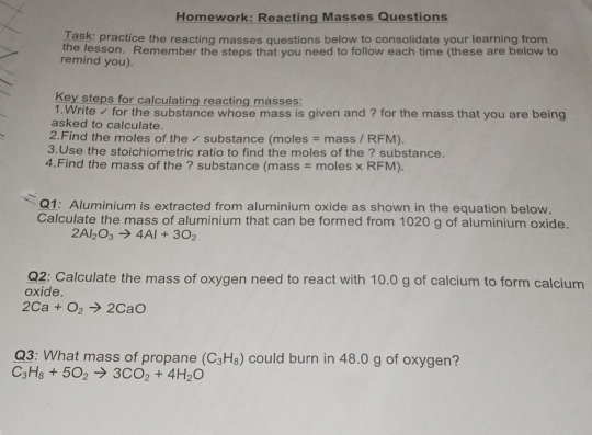 Homework: Reacting Masses Questions 
Task: practice the reacting masses questions below to consolidate your learning from 
the lesson. Remember the steps that you need to follow each time (these are below to 
remind you). 
Key steps for calculating reacting masses: 
1.Write for the substance whose mass is given and ? for the mass that you are being 
asked to calculate. 
2.Find the moles of the ✓ substance (moles = mass / RFM). 
3.Use the stoichiometric ratio to find the moles of the ? substance. 
4.Find the mass of the ? substance (mass = moles x RFM). 
Q1: Aluminium is extracted from aluminium oxide as shown in the equation below. 
Calculate the mass of aluminium that can be formed from 1020 g of aluminium oxide.
2AI_2O_3to 4AI+3O_2
Q2: Calculate the mass of oxygen need to react with 10.0 g of calcium to form calcium 
oxide.
2Ca+O_2to 2CaO
Q3: What mass of propane (C_3H_8) could burn in 48.0 g of oxygen?
C_3H_8+5O_2to 3CO_2+4H_2O