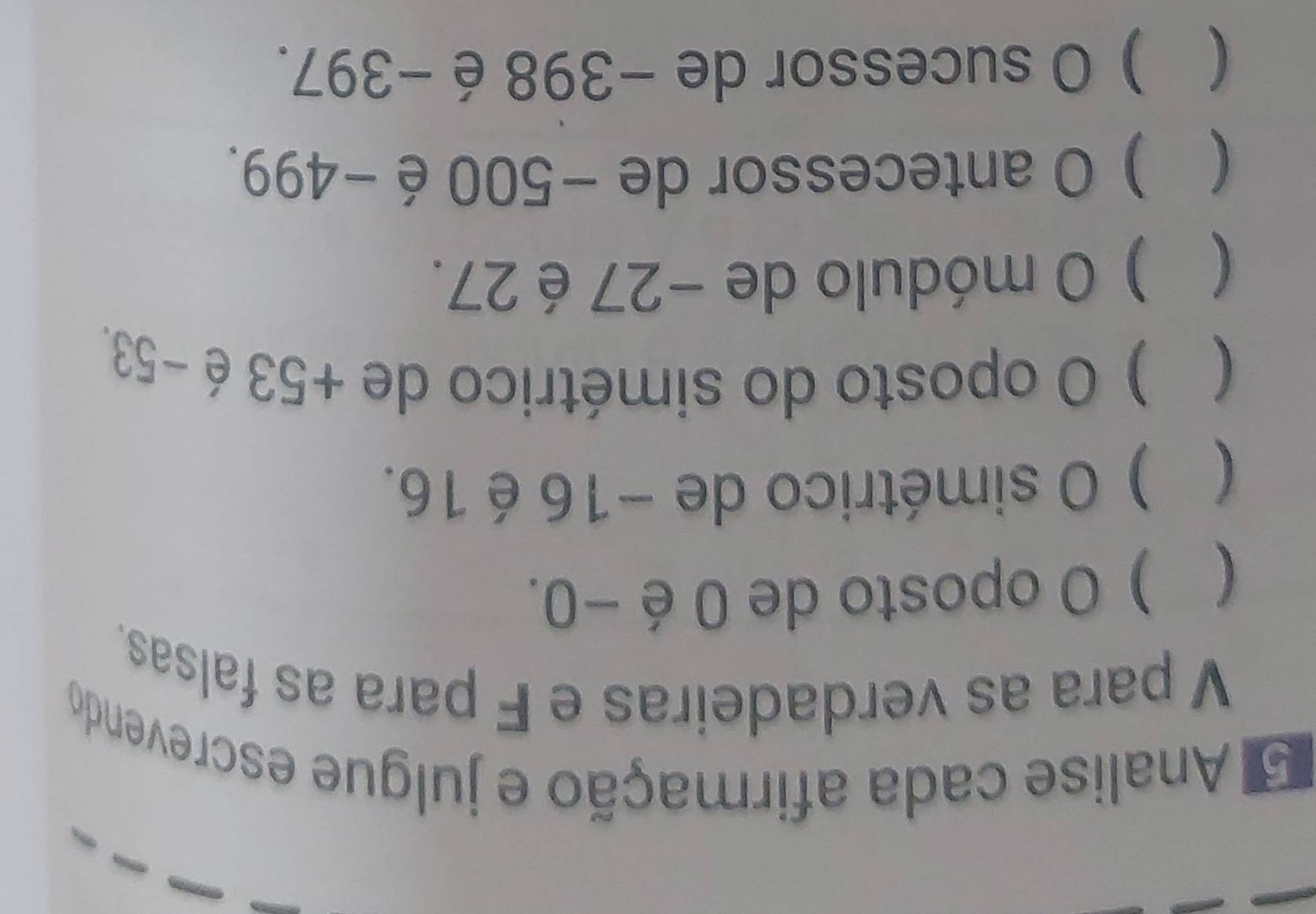 Analise cada afirmação e julgue escrevendo 
V para as verdadeiras e F para as falsas. 
( ) O oposto de 0 é −0. 
( ) O simétrico de −16 é 16. 
( ) O oposto do simétrico de +53 é −53. 
( ) 0 módulo de −27 é 27. 
( ) O antecessor de −500é −499. 
( ) O sucessor de −398 é−397.