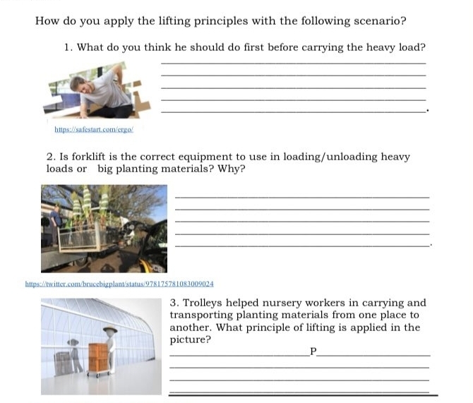 How do you apply the lifting principles with the following scenario? 
1. What do you think he should do first before carrying the heavy load? 
_ 
_ 
_ 
_ 
_. 
https://safestart.com/ergo/ 
2. Is forklift is the correct equipment to use in loading/unloading heavy 
loads or big planting materials? Why? 
_ 
_ 
_ 
_ 
_ 
https://twitter.com/brucebigplant/status/978175781083009024 
3. Trolleys helped nursery workers in carrying and 
transporting planting materials from one place to 
another. What principle of lifting is applied in the 
picture? 
__P 
_ 
_ 
_