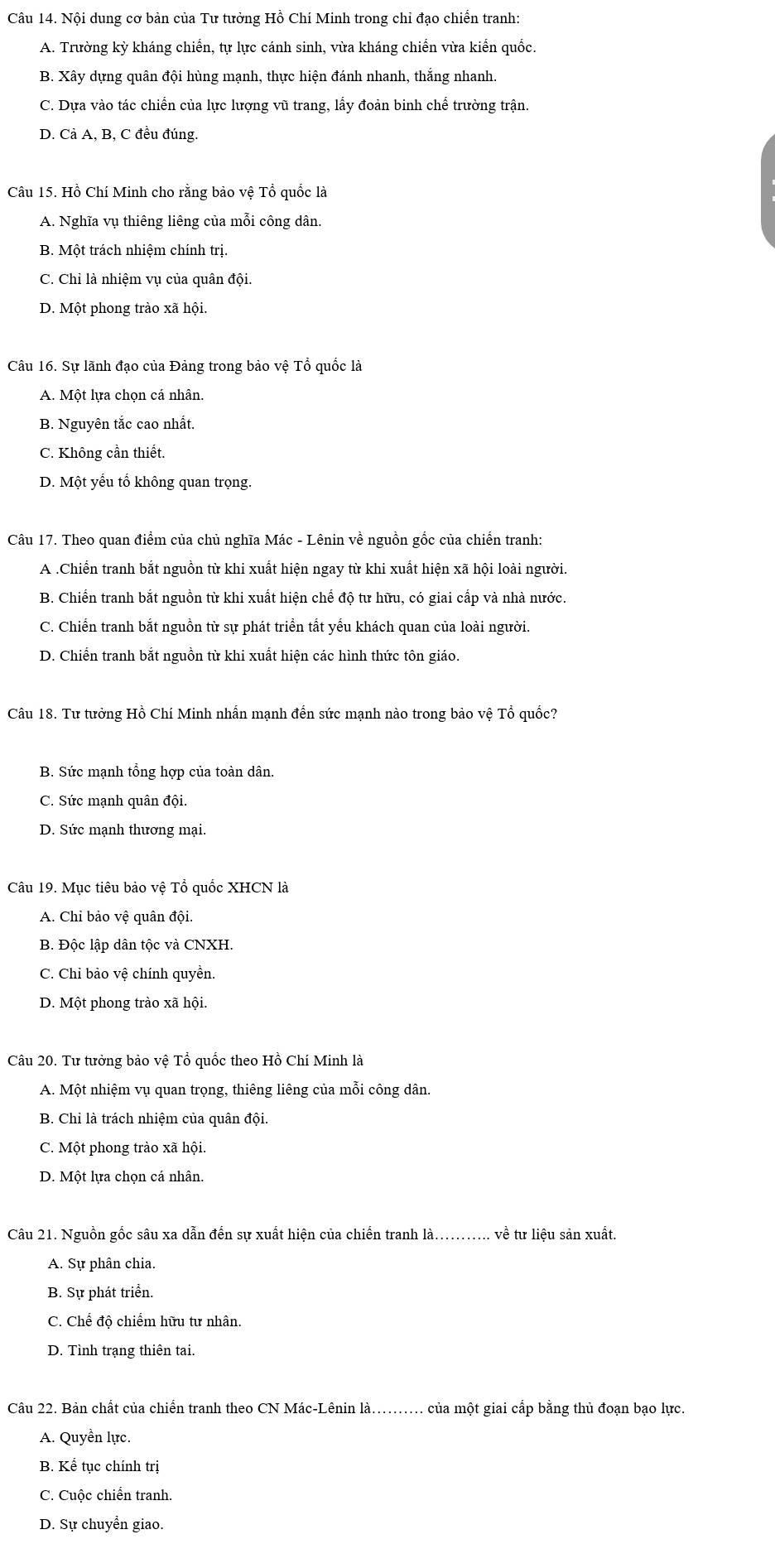 Nội dung cơ bản của Tư tưởng Hồ Chí Minh trong chỉ đạo chiến tranh:
A. Trường kỳ kháng chiến, tự lực cánh sinh, vừa kháng chiến vừa kiển quốc.
B. Xây dựng quân đội hùng mạnh, thực hiện đánh nhanh, thắng nhanh.
C. Dựa vào tác chiến của lực lượng vũ trang, lấy đoản binh chế trường trận.
D. Cà A, B, C đều đúng.
Câu 15. Hồ Chí Minh cho rằng bảo vệ Tổ quốc là
A. Nghĩa vụ thiêng liêng của mỗi công dân.
B. Một trách nhiệm chính trị.
C. Chỉ là nhiệm vụ của quân đội.
D. Một phong trào xã hội.
Câu 16. Sự lãnh đạo của Đảng trong bảo vệ Tổ quốc là
A. Một lựa chọn cá nhân.
B. Nguyên tắc cao nhất.
C. Không cần thiết.
D. Một yếu tổ không quan trọng.
Câu 17. Theo quan điểm của chủ nghĩa Mác - Lênin về nguồn gốc của chiến tranh:
A .Chiến tranh bắt nguồn từ khi xuất hiện ngay từ khi xuất hiện xã hội loài người.
B. Chiến tranh bắt nguồn từ khi xuất hiện chế độ tư hữu, có giai cấp và nhà nước.
C. Chiến tranh bắt nguồn từ sự phát triển tất yếu khách quan của loài người.
D. Chiển tranh bắt nguồn từ khi xuất hiện các hình thức tôn giáo.
Câu 18. Tư tưởng Hồ Chí Minh nhấn mạnh đến sức mạnh nào trong bảo vệ Tổ quốc?
B. Sức mạnh tổng hợp của toàn dân.
C. Sức mạnh quân đội.
D. Sức mạnh thương mại.
Câu 19. Mục tiêu bảo vệ Tổ quốc XHCN là
A. Chỉ bảo vệ quân đội.
B. Độc lập dân tộc và CNXH.
C. Chỉ bảo vệ chính quyền.
D. Một phong trào xã hội.
Câu 20. Tư tưởng bảo vệ Tổ quốc theo Hồ Chí Minh là
A. Một nhiệm vụ quan trọng, thiêng liêng của mỗi công dân.
B. Chỉ là trách nhiệm của quân đội.
C. Một phong trào xã hội.
D. Một lựa chọn cá nhân.
Câu 21. Nguồn gốc sâu xa dẫn đến sự xuất hiện của chiến tranh là........... về tư liệu sản xuất.
A. Sự phân chia.
B. Sự phát triển.
C. Chế độ chiếm hữu tư nhân.
D. Tình trạng thiên tai.
Câu 22. Bản chất của chiến tranh theo CN Mác-Lênin là....... của một giai cấp bằng thủ đoạn bạo lực.
A. Quyền lực.
B. Kể tục chính trị
C. Cuộc chiến tranh.
D. Sự chuyển giao.