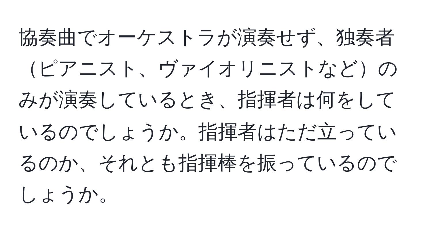 協奏曲でオーケストラが演奏せず、独奏者ピアニスト、ヴァイオリニストなどのみが演奏しているとき、指揮者は何をしているのでしょうか。指揮者はただ立っているのか、それとも指揮棒を振っているのでしょうか。