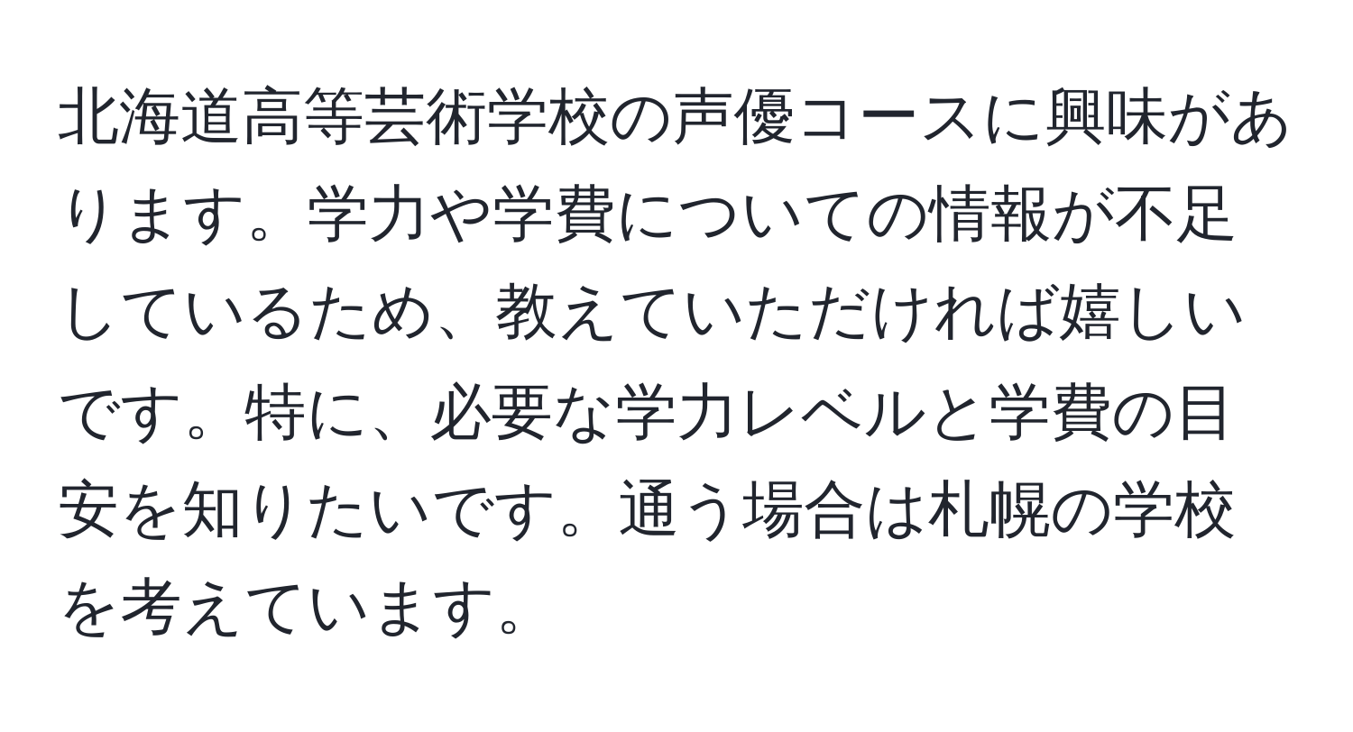 北海道高等芸術学校の声優コースに興味があります。学力や学費についての情報が不足しているため、教えていただければ嬉しいです。特に、必要な学力レベルと学費の目安を知りたいです。通う場合は札幌の学校を考えています。