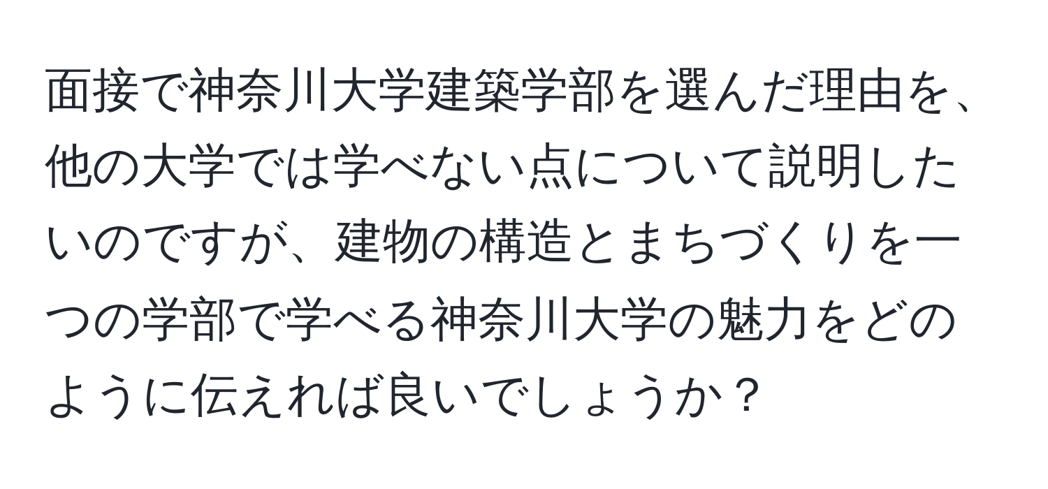 面接で神奈川大学建築学部を選んだ理由を、他の大学では学べない点について説明したいのですが、建物の構造とまちづくりを一つの学部で学べる神奈川大学の魅力をどのように伝えれば良いでしょうか？