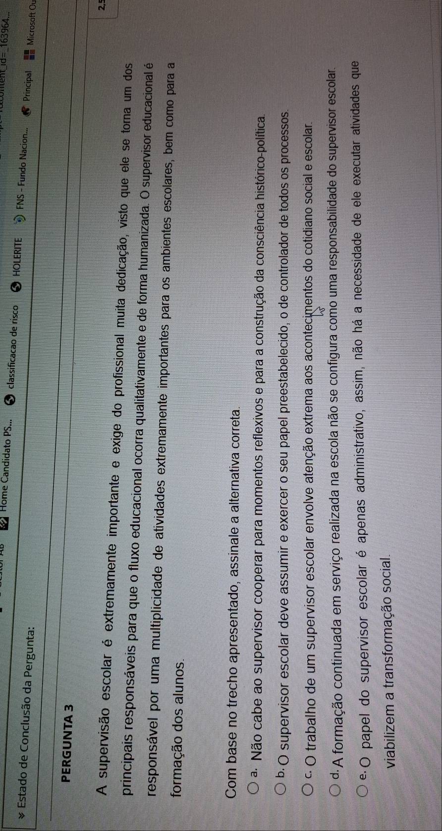 d=_163964...
Home Candidato PS... classificacao de risco HOLERITE FNS - Fundo Nacion... Principal Microsoft Ou
& Estado de Conclusão da Pergunta:
PERGUNTA 3
2,º
A supervisão escolar é extremamente importante e exige do profissional muita dedicação, visto que ele se torna um dos
principais responsáveis para que o fluxo educacional ocorra qualitativamente e de forma humanizada. O supervisor educacional é
responsável por uma multiplicidade de atividades extremamente importantes para os ambientes escolares, bem como para a
formação dos alunos.
Com base no trecho apresentado, assinale a alternativa correta.
ª Não cabe ao supervisor cooperar para momentos reflexivos e para a construção da consciência histórico-política.
b· O supervisor escolar deve assumir e exercer o seu papel preestabelecido, o de controlador de todos os processos.
º O trabalho de um supervisor escolar envolve atenção extrema aos acontecimentos do cotidiano social e escolar.
d·A formação continuada em serviço realizada na escola não se configura como uma responsabilidade do supervisor escolar.
e·O papel do supervisor escolar é apenas administrativo, assim, não há a necessidade de ele executar atividades que
viabilizem a transformação social.