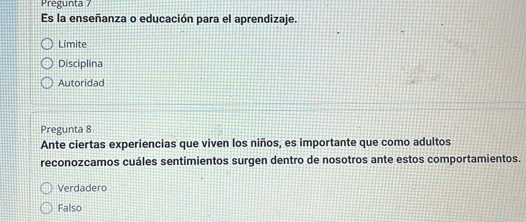 Pregunta 7
Es la enseñanza o educación para el aprendizaje.
Límite
Disciplina
Autoridad
Pregunta 8
Ante ciertas experiencias que viven los niños, es importante que como adultos
reconozcamos cuáles sentimientos surgen dentro de nosotros ante estos comportamientos.
Verdadero
Falso