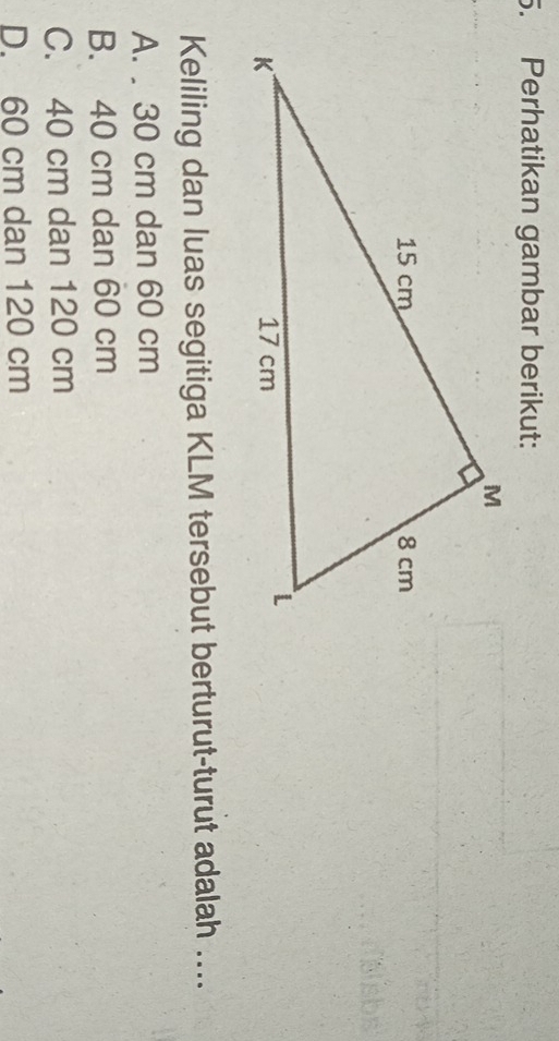 Perhatikan gambar berikut:
Keliling dan luas segitiga KLM tersebut berturut-turut adalah ....
A. . 30 cm dan 60 cm
B. 40 cm dan 60 cm
C. 40 cm dan 120 cm
D. 60 cm dan 120 cm