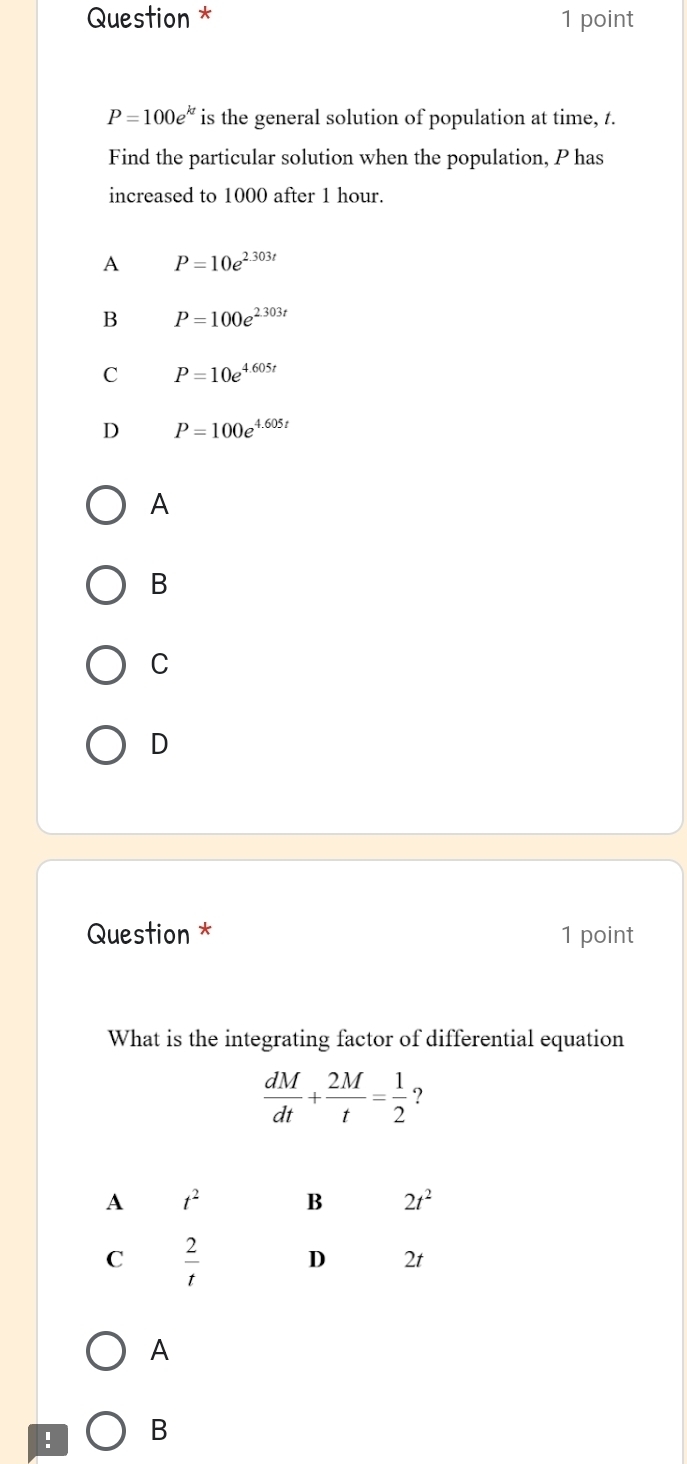 Question * 1 point
P=100e^(kt) is the general solution of population at time, t.
Find the particular solution when the population, P has
increased to 1000 after 1 hour.
A P=10e^(2.303t)
B P=100e^(2.303t)
C P=10e^(4.605t)
D P=100e^(4.605t)
A
B
C
D
Question * 1 point
What is the integrating factor of differential equation
 dM/dt + 2M/t = 1/2  ?
A
! B