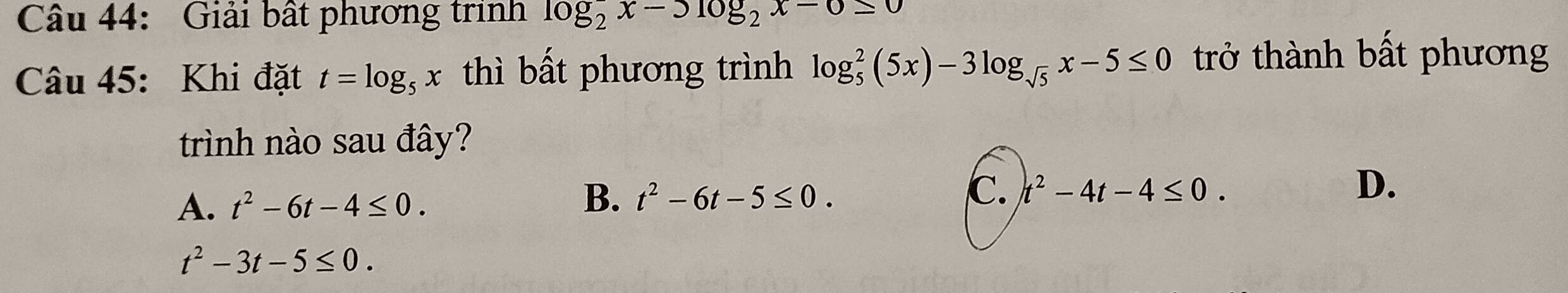 Giải bất phương trình log _2^(2x-3log _2)x-0≤ 0
Câu 45: Khi đặt t=log _5x thì bất phương trình log _5^(2(5x)-3log _sqrt(5))x-5≤ 0 trở thành bất phương
trình nào sau đây?
A. t^2-6t-4≤ 0.
B. t^2-6t-5≤ 0. C. t^2-4t-4≤ 0. D、
t^2-3t-5≤ 0.