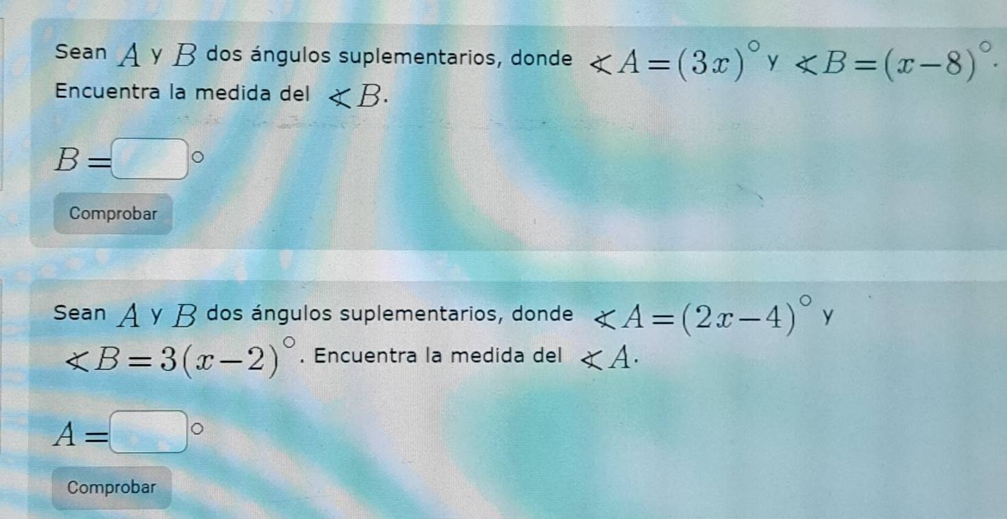 Sean A y B dos ángulos suplementarios, donde
Encuentra la medida del ∠ B.
B=□°
Comprobar 
Sean A γ B dos ángulos suplementarios, donde ∠ A=(2x-4)^circ  y
∠ B=3(x-2)^circ . Encuentra la medida del ∠ A.
A=□°
Comprobar