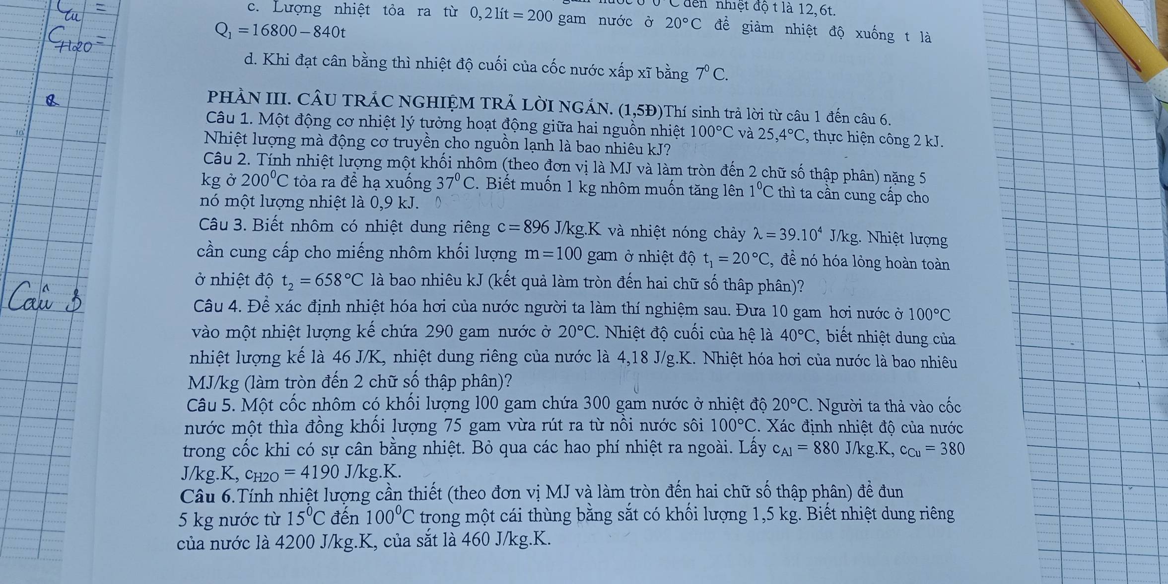 đến nhiệt độ t là 12,6t.
c. Lượng nhiệt tỏa ra từ 0,2lit=200 gam nước ở 20°C đề giàm nhiệt độ xuống t là
Q_1=16800-840t
d. Khi đạt cân bằng thì nhiệt độ cuối của cốc nước xấp xĩ bằng 7^0C.
PHÀN III. CÂU TRÁC NGHIỆM TRẢ LờI NGẢN. (1,5Đ)Thí sinh trả lời từ câu 1 đến câu 6.
Câu 1. Một động cơ nhiệt lý tưởng hoạt động giữa hai nguồn nhiệt 100°C và 25,4°C , thực hiện công 2 kJ.
Nhiệt lượng mà động cơ truyền cho nguồn lạnh là bao nhiêu kJ?
Câu 2. Tính nhiệt lượng một khối nhôm (theo đơn vị là MJ và làm tròn đến 2 chữ số thập phân) nặng 5
kg ở 200°C tỏa ra để hạ xuống 37°C.  Biết muốn 1 kg nhôm muốn tăng lên 1^0C thì ta cần cung cấp cho
nó một lượng nhiệt là 0,9 kJ. D
Câu 3. Biết nhôm có nhiệt dung riêng c=896 J/kg.K và nhiệt nóng chảy lambda =39.10^4 J/kg. Nhiệt lượng
cần cung cấp cho miếng nhôm khối lượng m=100 gam ở nhiệt độ t_1=20°C , đề nó hóa lỏng hoàn toàn
ở nhiệt độ t_2=658°C là bao nhiêu kJ (kết quả làm tròn đến hai chữ số thập phân)?
Câu 4. Để xác định nhiệt hóa hơi của nước người ta làm thí nghiệm sau. Đưa 10 gam hơi nước ở 100°C
vào một nhiệt lượng kế chứa 290 gam nước ở 20°C. Nhiệt độ cuối của hệ là 40°C , biết nhiệt dung của
nhiệt lượng kế là 46 J/K, nhiệt dung riêng của nước là 4,18 J/g.K. Nhiệt hóa hơi của nước là bao nhiêu
MJ/kg (làm tròn đến 2 chữ số thập phân)?
Câu 5. Một cốc nhôm có khối lượng 100 gam chứa 300 gam nước ở nhiệt độ 20°C -  Người ta thả vào cốc
mước một thìa đồng khối lượng 75 gam vừa rút ra từ nổi nước sôi 100°C.  Xác định nhiệt độ của nước
trong cốc khi có sự cân bằng nhiệt. Bỏ qua các hao phí nhiệt ra ngoài. Lấy c_A1=880J/kg.K,c_Cu=380
J/kg.K, c_H2O=4190J/kg.k
Câu 6.Tính nhiệt lượng cần thiết (theo đơn vị MJ và làm tròn đến hai chữ số thập phân) để đun
5 kg nước từ 15°C đến 100°C trong một cái thùng bằng sắt có khối lượng 1,5 kg. Biết nhiệt dung riêng
của nước là 4200 J/kg.K, của sắt là 460 J/kg.K.