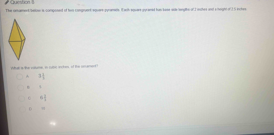 The ornament below is composed of two congruent square pyramids. Each square pyramid has base side lengths of 2 inches and a height of 2.5 inches.
What is the volume, in cubic inches, of the ornament?
A 3 1/3 
B 5
C 6 2/3 
D 10