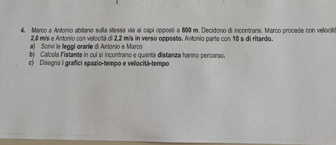 Marco a Antonio abitano sulla stessa via ai capi opposti a 800 m. Decidono di incontrarsi. Marco procede con velocità
2,0 m/s e Antonio con velocità di 2,2 m/s in verso opposto. Antonio parte con 10 s di ritardo. 
a) Scrivi le leggi orarie di Antonio e Marco 
b) Calcola I’istante in cui si incontrano e quanta distanza hanno percorso. 
c) Disegna i grafici spazio-tempo e velocità-tempo