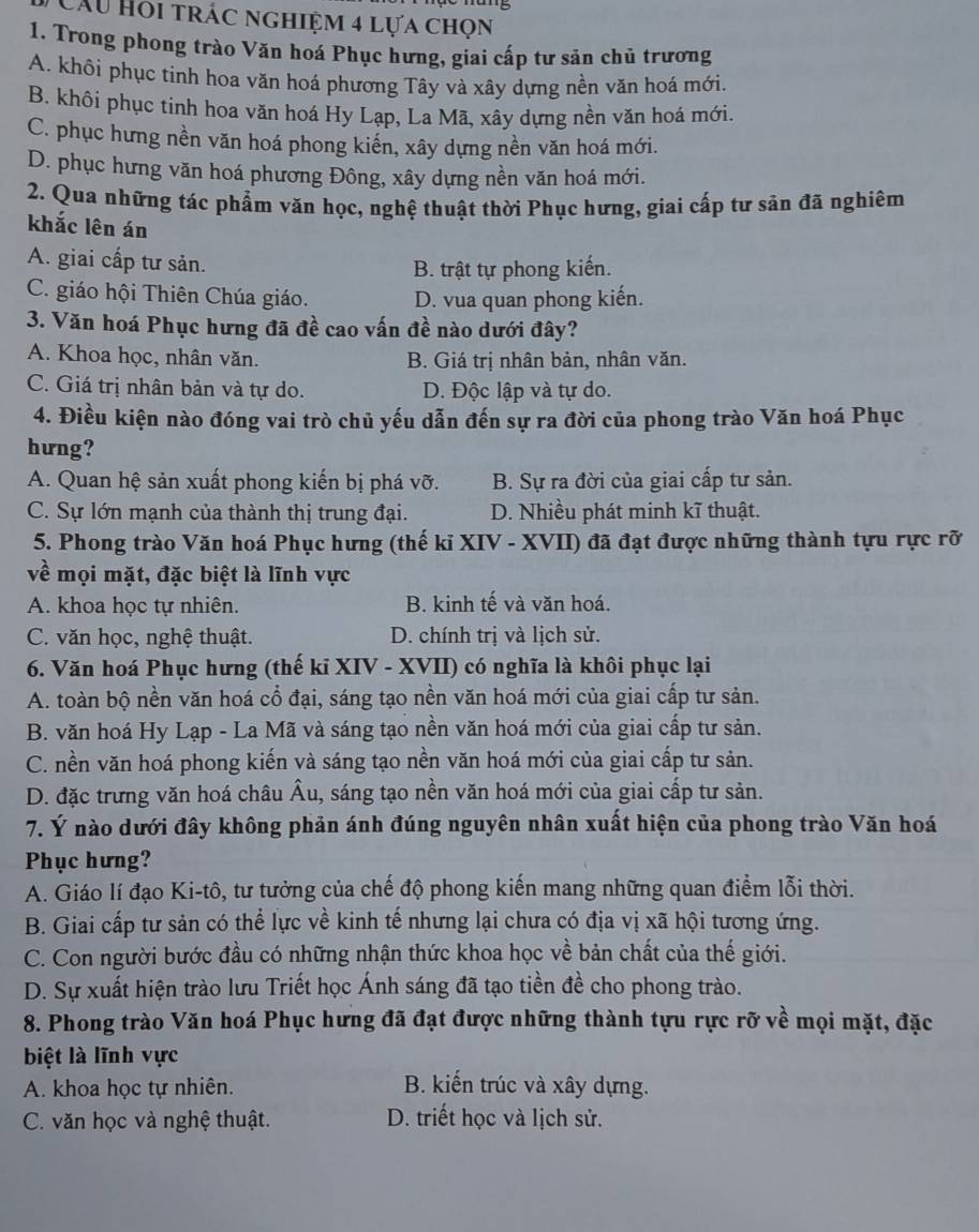 Câu Hồi trác nghiệm 4 lựa chọn
1. Trong phong trào Văn hoá Phục hưng, giai cấp tư sản chủ trương
A. khôi phục tinh hoa văn hoá phương Tây và xây dựng nền văn hoá mới.
B. khôi phục tinh hoa văn hoá Hy Lạp, La Mã, xây dựng nền văn hoá mới.
C. phục hưng nền văn hoá phong kiến, xây dựng nền văn hoá mới.
D. phục hưng văn hoá phương Đông, xây dựng nền văn hoá mới.
2. Qua những tác phẩm văn học, nghệ thuật thời Phục hưng, giai cấp tư sản đã nghiêm
khắc lên án
A. giai cấp tư sản.
B. trật tự phong kiến.
C. giáo hội Thiên Chúa giáo. D. vua quan phong kiến.
3. Văn hoá Phục hưng đã đề cao vấn đề nào dưới đây?
A. Khoa học, nhân văn. B. Giá trị nhân bản, nhân văn.
C. Giá trị nhân bản và tự do. D. Độc lập và tự do.
4. Điều kiện nào đóng vai trò chủ yếu dẫn đến sự ra đời của phong trào Văn hoá Phục
hưng?
A. Quan hệ sản xuất phong kiến bị phá vỡ. B. Sự ra đời của giai cấp tư sản.
C. Sự lớn mạnh của thành thị trung đại. D. Nhiều phát minh kĩ thuật.
5. Phong trào Văn hoá Phục hưng (thế kỉ XIV - XVII) đã đạt được những thành tựu rực rỡ
về mọi mặt, đặc biệt là lĩnh vực
A. khoa học tự nhiên. B. kinh tế và văn hoá.
C. văn học, nghệ thuật. D. chính trị và lịch sử.
6. Văn hoá Phục hưng (thế kỉ XIV - XVII) có nghĩa là khôi phục lại
A. toàn bộ nền văn hoá cổ đại, sáng tạo nền văn hoá mới của giai cấp tư sản.
B. văn hoá Hy Lạp - La Mã và sáng tạo nền văn hoá mới của giai cấp tư sản.
C. nền văn hoá phong kiến và sáng tạo nền văn hoá mới của giai cấp tư sản.
D. đặc trưng văn hoá châu Âu, sáng tạo nền văn hoá mới của giai cấp tư sản.
7. Ý nào dưới đây không phản ánh đúng nguyên nhân xuất hiện của phong trào Văn hoá
Phục hưng?
A. Giáo lí đạo Ki-tô, tư tưởng của chế độ phong kiến mang những quan điểm lỗi thời.
B. Giai cấp tư sản có thể lực về kinh tế nhưng lại chưa có địa vị xã hội tương ứng.
C. Con người bước đầu có những nhận thức khoa học về bản chất của thế giới.
D. Sự xuất hiện trào lưu Triết học Ánh sáng đã tạo tiền đề cho phong trào.
8. Phong trào Văn hoá Phục hưng đã đạt được những thành tựu rực rỡ về mọi mặt, đặc
biệt là lĩnh vực
A. khoa học tự nhiên. B. kiến trúc và xây dựng.
C. văn học và nghệ thuật. D. triết học và lịch sử.