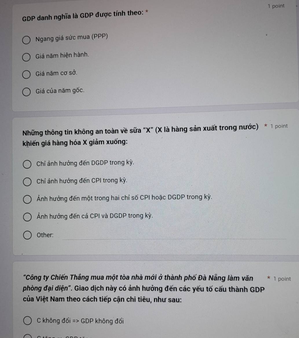 GDP danh nghĩa là GDP được tính theo: *
Ngang giá sức mua (PPP)
Giá năm hiện hành.
Giá năm cơ sở.
Giá của năm gốc.
Những thông tin không an toàn về sữa “ X ” (X là hàng sản xuất trong nước) * 1 point
khiến giá hàng hóa X giảm xuống:
Chỉ ảnh hưởng đến DGDP trong kỳ.
Chỉ ảnh hưởng đến CPI trong kỳ.
Ảnh hưởng đến một trong hai chỉ số CPI hoặc DGDP trong kỳ.
Ảnh hưởng đến cả CPI và DGDP trong kỳ.
_
_
Other:
"Công ty Chiến Thắng mua một tòa nhà mới ở thành phố Đà Nẵng làm văn * 1 point
phòng đại diện". Giao dịch này có ảnh hưởng đến các yếu tố cấu thành GDP
của Việt Nam theo cách tiếp cận chi tiêu, như sau:
C không đổi => GDP không đổi