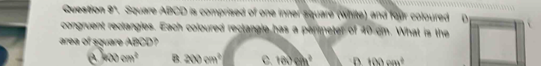 Question 9". Square ABCD is comprised of one inner square (white) and four coloured
congruent rectangles. Each coloured rectangle has a perimeter of 40 cm. What is the
area of square ABCD?
400cm^2 B. 200cm^2 C. 10.cm^2 D. 100cm^2