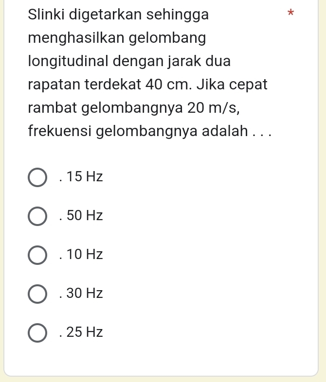 Slinki digetarkan sehingga
J
menghasilkan gelombang
longitudinal dengan jarak dua
rapatan terdekat 40 cm. Jika cepat
rambat gelombangnya 20 m/s,
frekuensi gelombangnya adalah . . .. 15 Hz . 50 Hz . 10 Hz . 30 Hz . 25 Hz