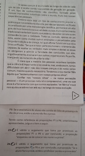 senso comum é acumulado ao longo da vida de cada
um de nos e acaba sendo transmitido de geração em geração.
É um, tipo de conhecimento não científico, formado pelas
nossas impressões subjetivas sobre o mundo, fruto das nossas
experiências pessoals.
Embora esse seja um tipo de conhecimento popular e
prático que nos orienta no dia a dia, por não ser testado, verificado
ou analisado por uma metodologia científica, permanece um alto
grau de incer teza sobre a sua validade, ou seja, é um conhecimento
tradicionalmente bem aceito, que pode ou não estar correto ou em
consonância com a realidade. Trata-se, contudo, apenas de um
mito, assim como muitos outros ensinados e perpetuados pela
força da tradição e da crença, tal qual afirma Tolstói em sua obra
Uma confissão: "Sei que a maior parte dos homens raramente são
capazes de aceitar as verdades mais simples e óbvias se essas
os obrigarem a admitir a falsidade das conclusões que eles,
orgulhosamente, ensinaram aos outros, e que teceram, fo por fo,
trançando-as no tecido da própria vida.".
É claro que a maioria das pessoas reconhece também
que a ciência é importante e necessária, mas, ainda assim, temos
dificuldade em abrir mão das nossas crenças e do nosso senso
comum, mesmo quando necessário. Tendemos a nos manter fiéis
áquilo que "testemunhamos com nossos próprios olhos".
Confiar nos "nossos olhos" - na nossa percepção
pessoal -- é um processo natural e compreensível, uma vez que
essa é a ferramenta com que somos equipados "de fábrica" e que
nos ajudou a sobreviver até aqui ao longo da nossa evolução.
P6: Se a assinatura do aluno não consta da lista de presença do
dia da prova, então o aluno não fez a prova.
Tendo como referência as proposições P1 a P6, anteriormente
apresentadas, julgue o item a seguir.
23. ) É válido o argumento que toma por premissas as
proposições P1 a P6 e, por conclusão. a proposição
'esqueceu-se de colocar seu nome na prova'',
24. ) É válido o argumento que toma por premissas as
proposições P1 a P6 e, por conclusão, a proposição "Se o
aluno fez a prova, então o profeśsor perdeu a prova dele'.