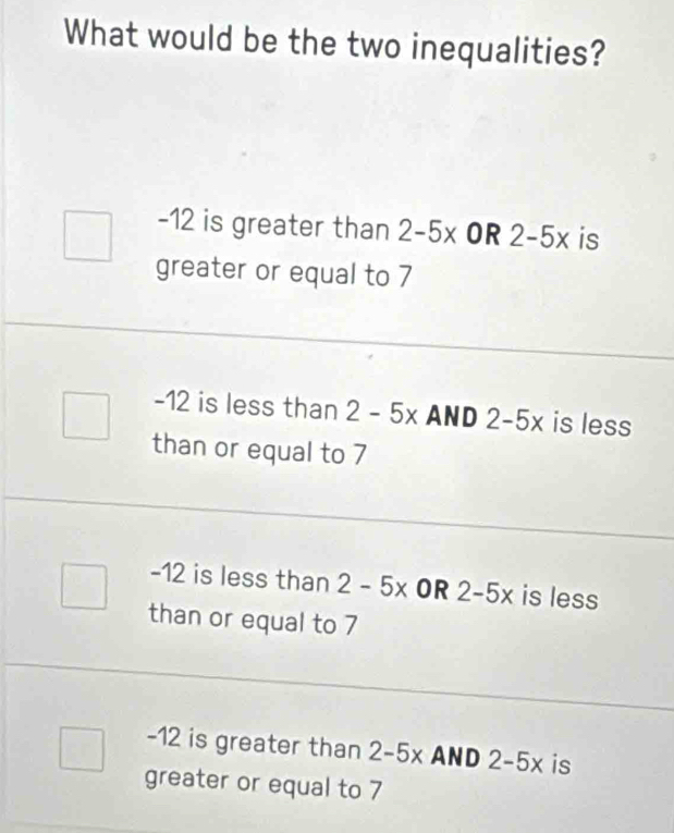 What would be the two inequalities?
-12 is greater than 2-5x OR 2-5x is
greater or equal to 7
-12 is less than 2-5x AND 2-5x is less
than or equal to 7
-12 is less than 2-5x OR 2-5x is less
than or equal to 7
-12 is greater than 2-5x AND 2-5x is
greater or equal to 7