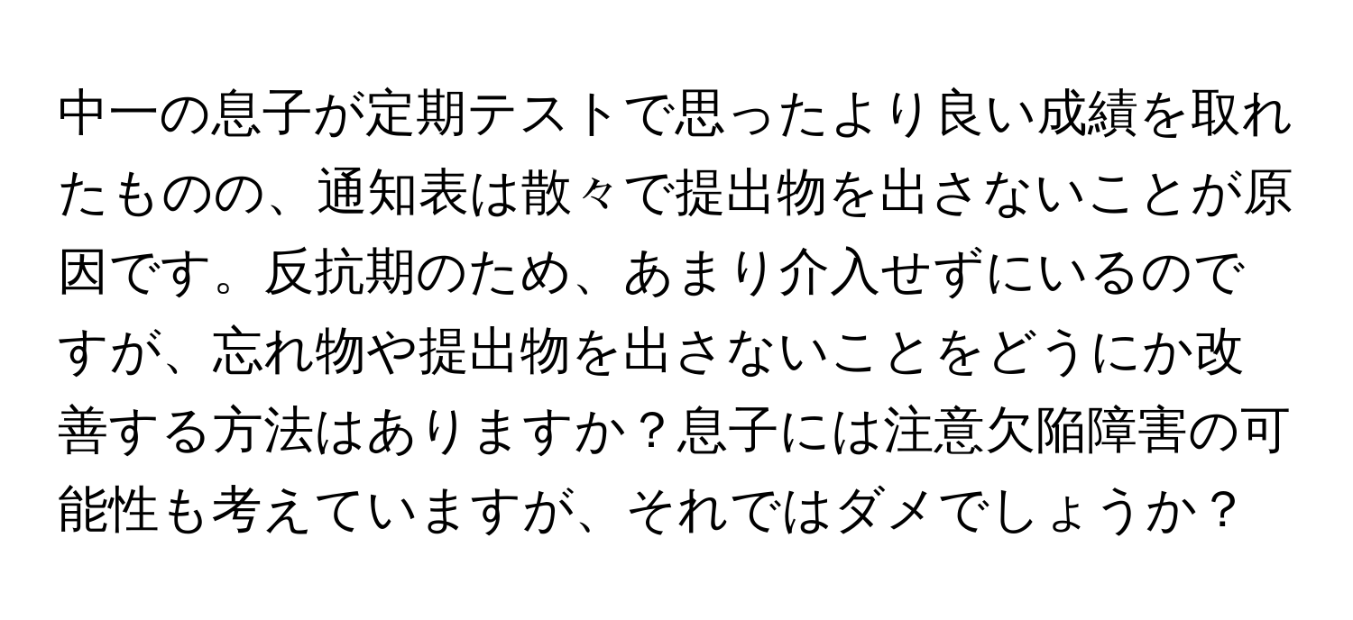 中一の息子が定期テストで思ったより良い成績を取れたものの、通知表は散々で提出物を出さないことが原因です。反抗期のため、あまり介入せずにいるのですが、忘れ物や提出物を出さないことをどうにか改善する方法はありますか？息子には注意欠陥障害の可能性も考えていますが、それではダメでしょうか？