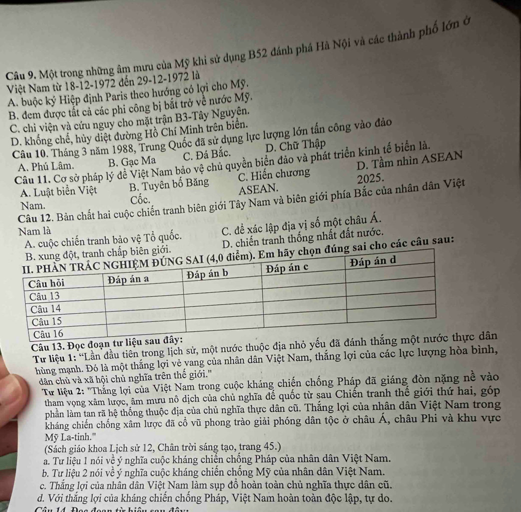 Một trong những âm mưu của Mỹ khi sử dụng B52 đánh phá Hà Nội và các thành phố lớn ở
Việt Nam từ 18-12-1972 đến 29-12-1972 là
A. buộc ký Hiệp định Paris theo hướng có lợi cho Mỹ.
B. đem được tất cả các phi công bị bắt trở về nước Mỹ.
C. chi viện và cứu nguy cho mặt trận B3-Tây Nguyên.
D. khổng chế, hủy diệt đường Hồ Chí Minh trên biển.
Câu 10. Tháng 3 năm 1988, Trung Quốc đã sử dụng lực lượng lớn tấn công vào đảo
C. Đá Bắc. D. Chữ Thập
Câu 11. Cơ sở pháp lý đề Việt Nam bảo vệ chủ quyền biển đảo và phát triển kinh tế biển là.
A. Phú Lâm. B. Gạc Ma
A. Luật biển Việt B. Tuyên bố Băng C. Hiến chương D. Tầm nhìn ASEAN
2025.
Nam. Cốc. ASEAN.
Câu 12. Bản chất hai cuộc chiến tranh biên giới Tây Nam và biên giới phía Bắc của nhân dân Việt
A. cuộc chiến tranh bảo vệ Tổ quốc. C. để xác lập địa vị số một châu Á.
Nam là
D. chiến tranh thống nhất đất nước.
ai cho các câu sau:
Câu 13. Đọc đoạn tư 
Từ liệu 1: 'Lần đầu tiên trong lịch sử, một nước thuộc địa nhỏ yếu đã ân
hùng mạnh. Đó là một thắng lợi vẻ vang của nhân dân Việt Nam, thắng lợi của các lực lượng hòa bình,
dân chủ và xã hội chủ nghĩa trên thế giới.'
Từ liệu 2: "Thắng lợi của Việt Nam trong cuộc kháng chiến chống Pháp đã giáng đòn nặng nề vào
tham vọng xâm lược, âm mưu nô dịch của chủ nghĩa đế quốc từ sau Chiến tranh thế giới thứ hai, góp
phần làm tan rã hệ thống thuộc địa của chủ nghĩa thực dân cũ. Thắng lợi của nhân dân Việt Nam trong
kháng chiến chống xâm lược đã cổ vũ phong trào giải phóng dân tộc ở châu Á, châu Phi và khu vực
Mỹ La-tinh."
(Sách giáo khoa Lịch sử 12, Chân trời sáng tạo, trang 45.)
a. Tư liệu 1 nói về ý nghĩa cuộc kháng chiến chống Pháp của nhân dân Việt Nam.
b. Tư liệu 2 nói về ý nghĩa cuộc kháng chiến chống Mỹ của nhân dân Việt Nam.
c. Thắng lợi của nhân dân Việt Nam làm sụp đồ hoàn toàn chủ nghĩa thực dân cũ.
d. Với thắng lợi của kháng chiến chống Pháp, Việt Nam hoàn toàn độc lập, tự do.
Câu 14 Đea