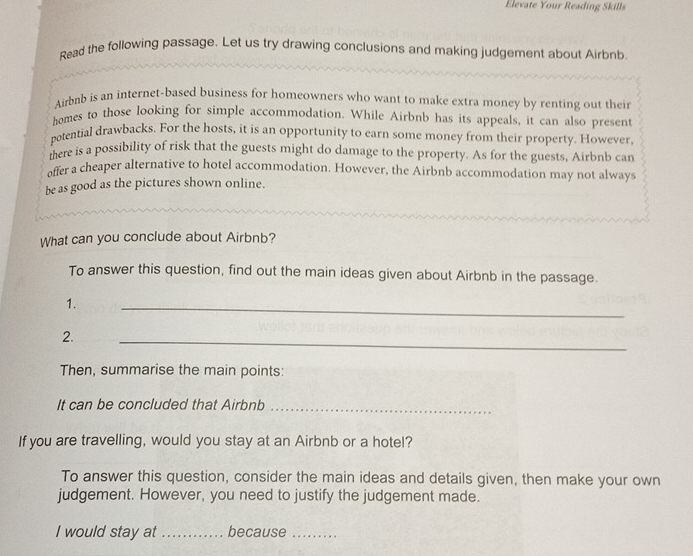 Elevate Your Reading Skills 
Read the following passage. Let us try drawing conclusions and making judgement about Airbnb. 
Airbnb is an internet-based business for homeowners who want to make extra money by renting out their 
homes to those looking for simple accommodation. While Airbnb has its appeals, it can also present 
potential drawbacks. For the hosts, it is an opportunity to earn some money from their property. However, 
mere is a possibility of risk that the guests might do damage to the property. As for the guests, Airbnb can 
offer a cheaper alternative to hotel accommodation. However, the Airbnb accommodation may not always 
be as good as the pictures shown online. 
What can you conclude about Airbnb? 
To answer this question, find out the main ideas given about Airbnb in the passage. 
1. 
_ 
2. 
_ 
Then, summarise the main points: 
It can be concluded that Airbnb_ 
If you are travelling, would you stay at an Airbnb or a hotel? 
To answer this question, consider the main ideas and details given, then make your own 
judgement. However, you need to justify the judgement made. 
I would stay at_ because_