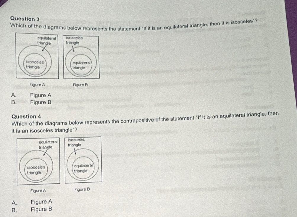 Which of the diagrams below represents the statement "If it is an equilateral triangle, then it is isosceles"?

Figure A Figure B
A. Figure A
B. Figure B
Question 4
Which of the diagrams below represents the contrapositive of the statement "If it is an equilateral triangle, then
it is an isosceles triangle"?
Figure A Figure B
A. Figure A
B. wha Figure B