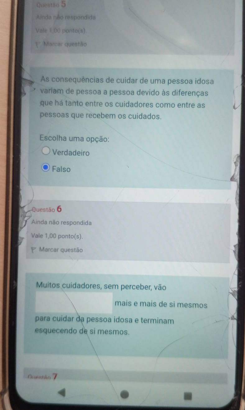 Ainda não respondida
Vale 1,00 ponto(s)
Marcar questão
As consequências de cuidar de uma pessoa idosa
variam de pessoa a pessoa devido às diferenças
que há tanto entre os cuidadores como entre as
pessoas que recebem os cuidados.
Escolha uma opção:
Verdadeiro
Falso
-Questão 6
Ainda não respondida
Vale 1,00 ponto(s).
Marcar questão
Muitos cuidadores, sem perceber, vão
mais e mais de si mesmos
para cuidar dạ pessoa idosa e terminam
esquecendo de si mesmos.
Questäo 7