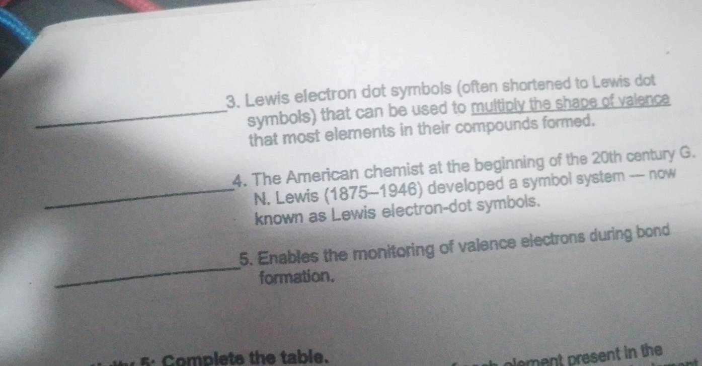 Lewis electron dot symbols (often shortened to Lewis dot 
_symbols) that can be used to multiply the shape of valence 
that most elements in their compounds formed. 
4. The American chemist at the beginning of the 20th century G. 
_N. Lewis (1875-1946) developed a symbol system -- now 
known as Lewis electron-dot symbols. 
_ 
5. Enables the monitoring of valence electrons during bond 
formation. 
5: Complete the table. 
plement present in the