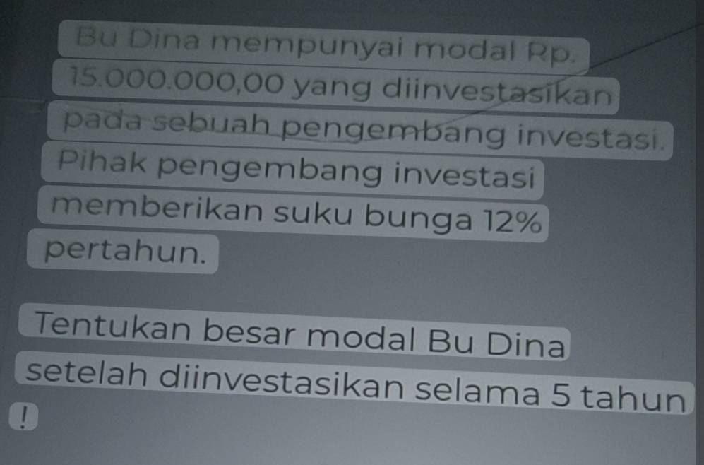 Bu Dina mempunyai modal Rp.
15.000.000,00 yang diinvestasikan 
pada sebuah pengembang investasi. 
Pihak pengembang investasi 
memberikan suku bunga 12%
pertahun. 
Tentukan besar modal Bu Dina 
setelah diinvestasikan selama 5 tahun 
!