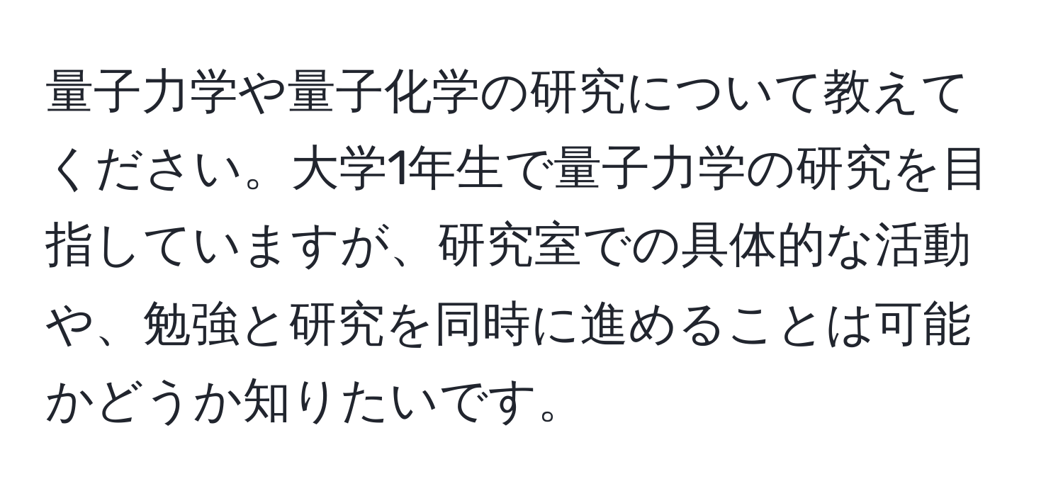 量子力学や量子化学の研究について教えてください。大学1年生で量子力学の研究を目指していますが、研究室での具体的な活動や、勉強と研究を同時に進めることは可能かどうか知りたいです。