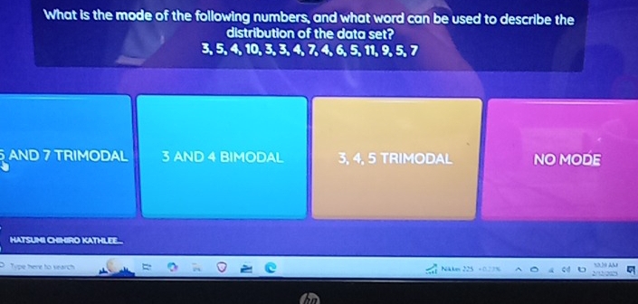 What is the mode of the following numbers, and what word can be used to describe the
distribution of the data set?
3, 5, 4, 10, 3, 3, 4, 7, 4, 6, 5, 11, 9, 5, 7
AND 7 TRIMODAL 3 AND 4 BIMODAL 3, 4, 5 TRIMODAL NO MODE
HATSUMI CHIHIRO KATHLEE
Type there to search
Näte 23