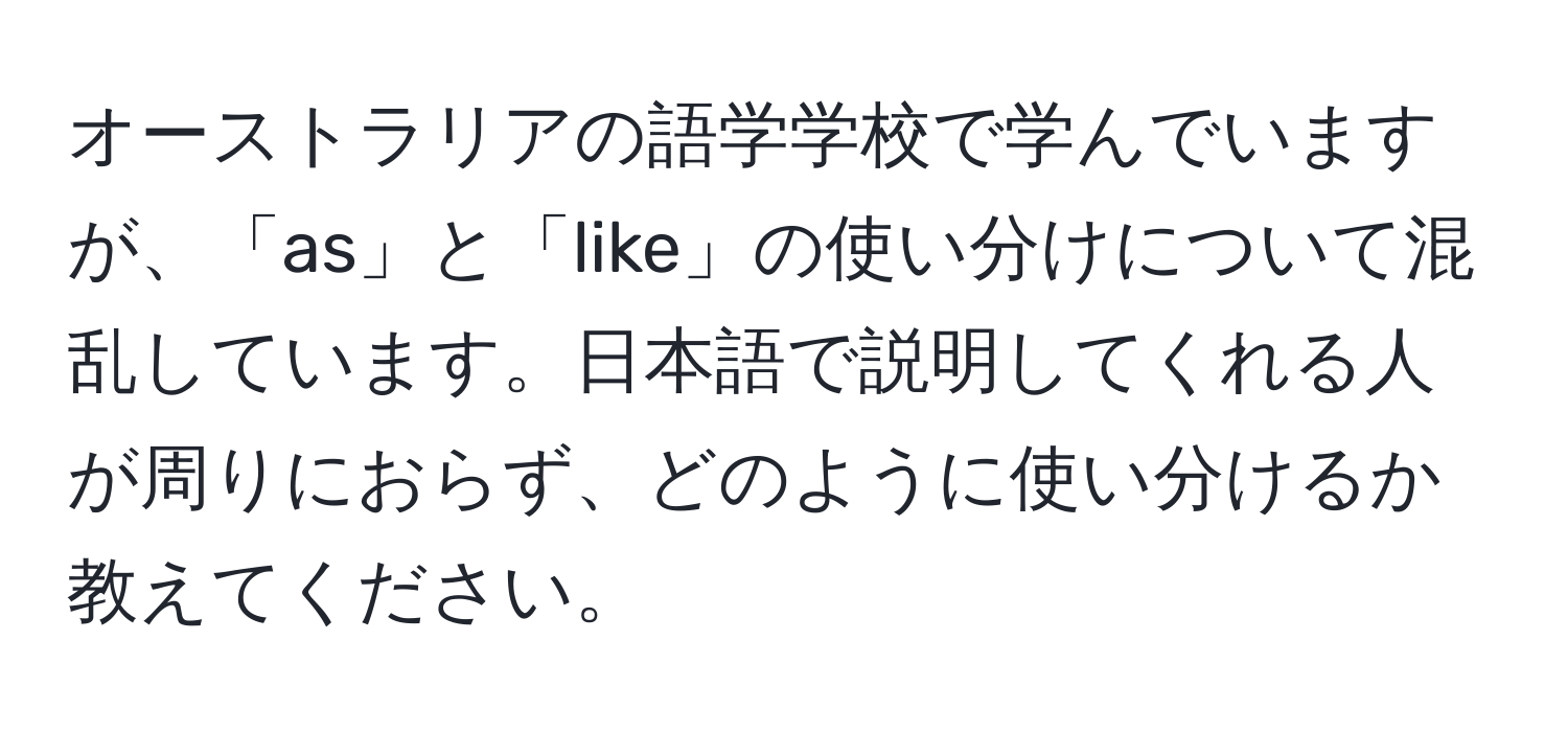 オーストラリアの語学学校で学んでいますが、「as」と「like」の使い分けについて混乱しています。日本語で説明してくれる人が周りにおらず、どのように使い分けるか教えてください。