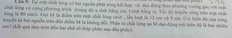 sau đầu pháy 
Cầu 8: Tại mặt chất lỏng có hai nguồn phát sóng kết hợp và dao động theo phương vuông góc với mặt 
chất lỏng có cùng phương trình (trong đó u tính bằng cm, t tính bằng s). Tốc độ truyền sóng trên mặt chất 
lỏng là 80 cm/s. Gọi M là điểm trên mặt chất lỏng cách , lần lượt là 12 cm và 9 cm. Coi biên độ của sóng 
truyền từ hai nguồn trên đến điểm M là không đổi. Phần tử chất lỏng tại M dao động với biên độ là bao nhiêu
cm? (kết quả làm tròn đến hai chữ số thập phân sau dấu phẩy).