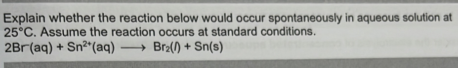 Explain whether the reaction below would occur spontaneously in aqueous solution at
25°C. Assume the reaction occurs at standard conditions.
2Br(aq)+Sn^(2+)(aq)to Br_2(l)+Sn(s)