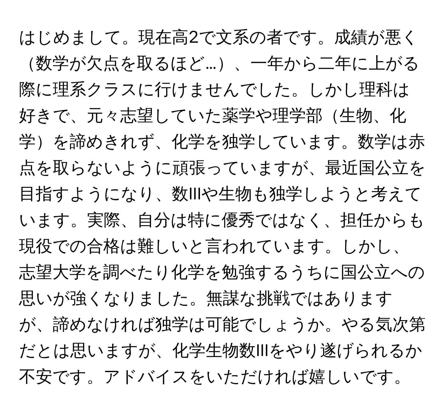 はじめまして。現在高2で文系の者です。成績が悪く数学が欠点を取るほど…、一年から二年に上がる際に理系クラスに行けませんでした。しかし理科は好きで、元々志望していた薬学や理学部生物、化学を諦めきれず、化学を独学しています。数学は赤点を取らないように頑張っていますが、最近国公立を目指すようになり、数IIIや生物も独学しようと考えています。実際、自分は特に優秀ではなく、担任からも現役での合格は難しいと言われています。しかし、志望大学を調べたり化学を勉強するうちに国公立への思いが強くなりました。無謀な挑戦ではありますが、諦めなければ独学は可能でしょうか。やる気次第だとは思いますが、化学生物数IIIをやり遂げられるか不安です。アドバイスをいただければ嬉しいです。