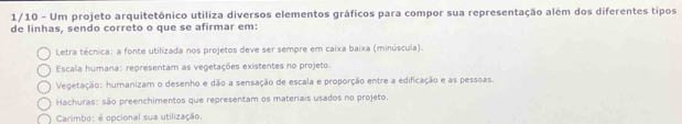 1/10 - Um projeto arquitetônico utiliza diversos elementos gráficos para compor sua representação além dos diferentes tipos
de linhas, sendo correto o que se afirmar em:
Letra técnica: a fonte utilizada nos projetos deve ser sempre em caixa baixa (minúscula).
Escala humana: representam as vegetações existentes no projeto.
Vegetação: humanizam o desenho e dão a sensação de escala e proporção entre a edificação e as pessoas.
Hachuras: são preenchimentos que representam os materiais usados no projeto.
Carimbo: é opcional sua utilização.