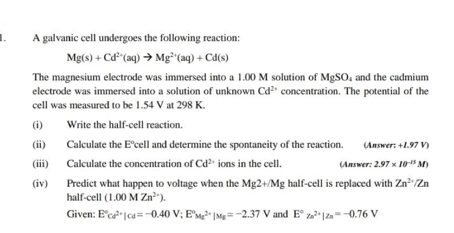 A galvanic cell undergoes the following reaction:
Mg(s)+Cd^(2+)(aq)to Mg^(2+)(aq)+Cd(s)
The magnesium electrode was immersed into a 1.00 M solution of MgSO_4 and the cadmium 
electrode was immersed into a solution of unknown Cd^(2+) concentration. The potential of the 
cell was measured to be 1.54 V at 298 K. 
(i) Write the half-cell reaction. 
(ii) Calculate the E°cell and determine the spontaneity of the reaction. (Answer: +1.97 V) 
(iii) Calculate the concentration of Cd^(2+) ions in the cell. (Answer: 2.97* 10^(-15)M)
(iv) Predict what happen to voltage when the Mg2+/Mg half-cell is replaced with Zn^(2+)/Zn
half-cell (1.00MZn^(2+)). 
Given: E°cd^(2+)|cd=-0.40V; E°Mg^(2+)|Mg=-2.37V and E°Zn^(2+)|Zn=-0.76V