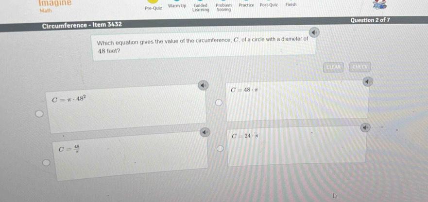 Imagine Warm Up Guided Problem Practice Post-Quiz Finish
Math Pre-Quiz Learning Solving
Question 2 of 7
Circumference - Item 3432
Which equation gives the value of the circumference, C, of a circle with a diameter of
48 feet?
CLEAR CHLC
C=48· π
C=π · 48^2
C=24· π
C= 48/π  