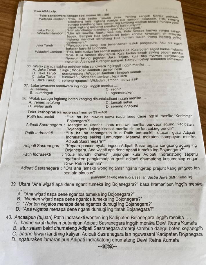 Jawa.ASAJ.clp.
8
Teks sandhiwara kangge soal nomer 36 = 381
Widadan Jambon ''Pak''' kula  badne nyuwun  pirsa. Penting  sanget! Menika prekawis
slendhang kula ingkang rumiyin ical sampun pinanggin, Pak, kenoins
punapa slendhang kula wonten ing lumbung wadhah beras? Punapa banc
bapak ingkang mendhet slendhang kula rumiyin?"
Jaka Tarub "Hah slendhang? Slendhang apa? Aku ora ngerti."
Widadari Jambon: ''Lho aja suwala, Ngaku wae pak. Kula rumaos kuciwa sanget kalivan
bapak Sampun kula bela-belani boten kondur kayangan, eh pranyat
ingkang mendhet slendhang kula rumiyin malah tiyang ingkang palina
daktresnani."
Jaka Tarub : ''Pangapurane yang, aku bener-bener njaluk pangapura. Aku ora ngerti
bakaian kaya iki tundhone."
Widadari Jambon : "Pak, kula kuciwa lan sedhih manah kula. Kula boten saged kados mekaten
terus. Kula rumaos dipunapusi. Kula kedah kesah saking papan menika
Nyuwun tulung jaganen Jaka Tajam, kula titip nyuwun panjenengan
ngrumat. Aja ngasi kurangen pangan. Sampun cekap semanten kemawon 
36. Watak paraga saking pethikan teks sandiwara ing inggil inggih menika ....
A. Jaka Tarub : lugu ; Widadari Jambon : gampil nesu
B. Jaka Tarub   gumunggung : Widadari Jambon : lembah manah
C. Jaka Tarub  kumawani: Widadari Jambon ; tepa slira
D. Jaka Tarub seneng ngapusi : Widadari Jambon ; setya asih
37. Latar swasana sandiwara ing inggil inggih menika ..
A. seneng C. sedhih
B. sumringah D. ngremenaken
38. Watak paraga ingkang boten kenging dipuntuladhani inggih menika ...
A. remen tetulung C. tansah setya
B. welas asih D. seneng ngapusi
Teks kethoprak kangge soal nomer 39 - 40!
Patih Indrasekti : ''Ha...ha...ha...nuwun sewu napa leres dene ngriki menika Kadipaten
Bojanegara?"
Adipati Sasranegara : ''Mangke ta kisanak, leres menawi menika pendapi agung Kadipaten
Bojanegara. Lajeng kisanak menika sinten Ian saking pundi?"
Patih Indrasekti : ''Ha...ha...ha...tepangaken kula Patih Indrasekti, utusan gusti Adipati
Indrakatong saking Lamungan. Menawi mekaten sampeyan menika
Adipati Sasranegara?"
Adipati Sasranegara : ''Kepara pancen nyata, ingsun Adipati Sasranegara songsong agung ing
Bojanegara. Ana wigati apa dene nganti tumeka ing Bojanegara?"
Patih Indrasekti : ''Kula mundhi dhawuh junjungan kula Adipati Indrakatong saperlu
ngaturaken panglamaripun gusti adipati dhumateng kusumaning negari
Dewi Retna Kumala''
Adipati Sasranegara : ''Ora ana jamake wong nglamar nganti ngetap prajurit kang jangkep Ian
senjata pinusus''
(kapethik saking Marsudi Basa Ian Sastra Jawa SMP Kelas IX)
39. Ukara "Ana wigati apa dene nganti tumeka ing Bojanegara?" basa kramanipun inggih menika
A. “Ana wigati napa dene ngantos tumeka ing Bojonegara?”
B. “Wonten wigati napa dene ngantos tumeka ing Bojonegara?”
C. “Wonten wigatos menapa dene ngantos dumugi ing Bojanegara?”
D. “Ana wigatos menapa dene nganti dumugi ing tlatah Bojanegara?”
40. Ancasipun (tujuan) Patih Indrasekti wonten ing Kadipaten Bojanegara inggih menika ...
A. badhe nikah kaliyan putrinipun Adipati Sasranegara inggih menika Dewi Retna Kumala
B. atur salam bekti dhumateng Adipati Sasranegara amargi sampun dangu boten kepanggih
C. badhe Iawan tandhing kaliyan Adipati Sasranegara lan nguwasani Kadipaten Bojanegara
D. ngaturaken lamaranipun Adipati Indrakatong dhumateng Dewi Retna Kumala
-@@@