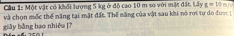 Một vật có khối lượng 5 kg ở độ cao 10 m so với mặt đất. Lấy g=10m/s^2
và chọn mốc thế năng tại mặt đất. Thế năng của vật sau khi nó rơi tự do được 1 
giây bằng bao nhiêu J?