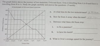 The graph below shows the journey of two motorists. Ovia and Kaon. Oviz is travelling from A to B and Kaen is 
travelling from B to A. Study the graphs carefully and answer the questions. (3 warks) 
J. Lavel graph of Ovie and Keon's journiss 
_ 
a. At what time do the two motorist meet? 
_ 
b. How fr from A away when the meet? 
e. Between what times did Kaon stop: 
i. to fix a puscters? 
_ 
H. to have his luach? 
_ 
d. What is Ovia's average speed for the journey?_ 
Tirne of thy