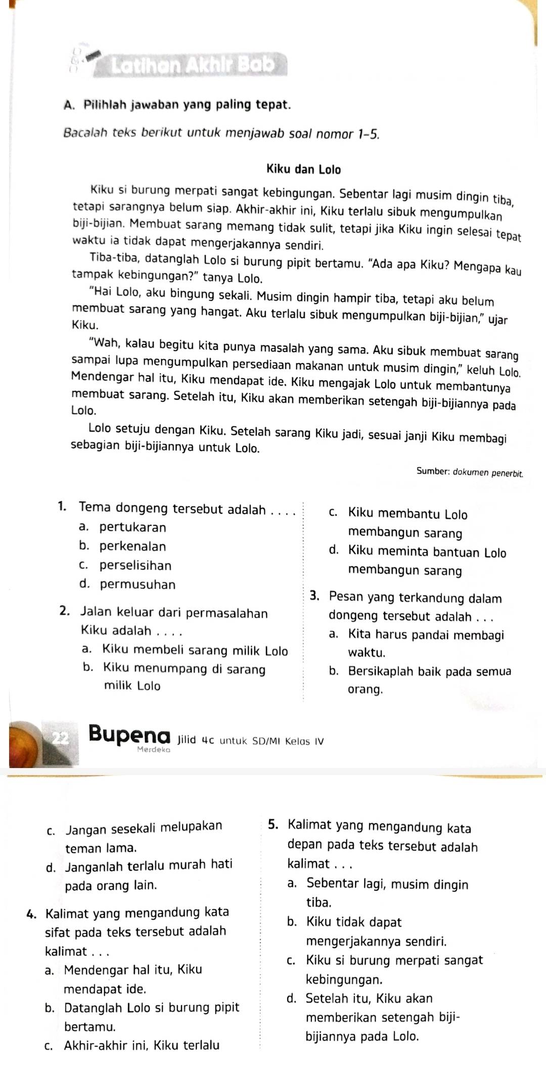 Latihan Akhir Bab
A. Pilihlah jawaban yang paling tepat.
Bacalah teks berikut untuk menjawab soal nomor 1-5.
Kiku dan Lolo
Kiku si burung merpati sangat kebingungan. Sebentar lagi musim dingin tiba,
tetapi sarangnya belum siap. Akhir-akhir ini, Kiku terlalu sibuk mengumpulkan
biji-bijian. Membuat sarang memang tidak sulit, tetapi jika Kiku ingin selesai tepat
waktu ia tidak dapat mengerjakannya sendiri.
Tiba-tiba, datanglah Lolo si burung pipit bertamu. 'Ada apa Kiku? Mengapa kau
tampak kebingungan?” tanya Lolo.
"Hai Lolo, aku bingung sekali. Musim dingin hampir tiba, tetapi aku belum
membuat sarang yang hangat. Aku terlalu sibuk mengumpulkan biji-bijian,” ujar
Kiku.
“Wah, kalau begitu kita punya masalah yang sama. Aku sibuk membuat sarang
sampai lupa mengumpulkan persediaan makanan untuk musim dingin," keluh Lolo.
Mendengar hal itu, Kiku mendapat ide. Kiku mengajak Lolo untuk membantunya
membuat sarang. Setelah itu, Kiku akan memberikan setengah biji-bijiannya pada
Lolo.
Lolo setuju dengan Kiku. Setelah sarang Kiku jadi, sesuai janji Kiku membagi
sebagian biji-bijiannya untuk Lolo.
Sumber: dokumen penerbit.
1. Tema dongeng tersebut adalah . . . . c. Kiku membantu Lolo
a. pertukaran membangun sarang
b. perkenalan d. Kiku meminta bantuan Lolo
c. perselisihan membangun sarang
d. permusuhan
3. Pesan yang terkandung dalam
2. Jalan keluar dari permasalahan dongeng tersebut adalah . . .
Kiku adalah . . . . a. Kita harus pandai membagi
a. Kiku membeli sarang milik Lolo waktu.
b. Kiku menumpang di sarang b. Bersikaplah baik pada semua
milik Lolo
orang.
Bupena jilid 4c untuk SD/MI Kelas IV
c. Jangan sesekali melupakan 5. Kalimat yang mengandung kata
teman lama.
depan pada teks tersebut adalah
d. Janganlah terlalu murah hati kalimat . . .
pada orang lain. a. Sebentar lagi, musim dingin
tiba.
4. Kalimat yang mengandung kata
b. Kiku tidak dapat
sifat pada teks tersebut adalah
mengerjakannya sendiri.
kalimat _。、
c. Kiku si burung merpati sangat
a. Mendengar hal itu, Kiku
kebingungan.
mendapat ide.
d. Setelah itu, Kiku akan
b. Datanglah Lolo si burung pipit
memberikan setengah biji-
bertamu.
bijiannya pada Lolo.
c. Akhir-akhir ini, Kiku terlalu