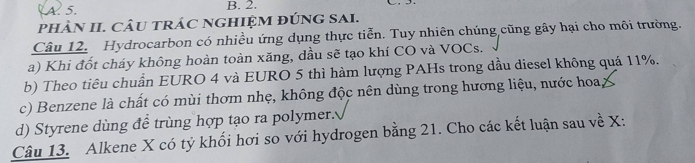 A. 5. B. 2.
PHÂN II. CÂU TRÁC NGHIỆM ĐÚNG SAI.
Câu 12. Hydrocarbon có nhiều ứng dụng thực tiễn. Tuy nhiên chúng cũng gây hại cho môi trường.
a) Khi đốt cháy không hoàn toàn xăng, dầu sẽ tạo khí CO và VOCs.
b) Theo tiêu chuẩn EURO 4 và EURO 5 thì hàm lượng PAHs trong dầu diesel không quá 11%.
c) Benzene là chất có mùi thơm nhẹ, không độc nên dùng trong hương liệu, nước hoa,
d) Styrene dùng để trùng hợp tạo ra polymer.
Câu 13. Alkene X có tỷ khối hơi so với hydrogen bằng 21. Cho các kết luận sau về X :