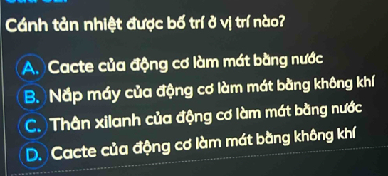 Cánh tản nhiệt được bố trí ở vị trí nào?
A. Cacte của động cơ làm mát bằng nước
B. Nắp máy của động cơ làm mát bằng không khí
C. Thân xilanh của động cơ làm mát bằng nước
D. Cacte của động cơ làm mát bằng không khí